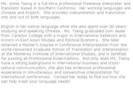 Text Box: Ms. Annie Tseng is a full-time professional freelance interpreter and translator based in Southern California.  Her working languages are Chinese and English.  She provides interpretation and translation into and out of both languages.

English is her native language while she also spent over 30 years studying and speaking Chinese.  Ms. Tseng graduated cum laude from Carleton College with a major in International Relations and minors in East Asian Studies and Political Economy.  She later obtained a Master's Degree in Conference Interpretation from the world-renowned Graduate School of Translation and Interpretation at the Monterey Institute of International Studies, and is certified for passing all Professional Examinations.  Not only does Ms. Tseng have a strong background in international business and cross-cultural communication, she also has extensive professional experience in simultaneous and consecutive interpretation for international conferences.  Contact her today to find out how she can help meet your language needs!  